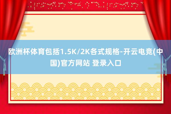 欧洲杯体育包括1.5K/2K各式规格-开云电竞(中国)官方网站 登录入口