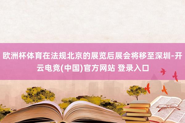 欧洲杯体育在法规北京的展览后展会将移至深圳-开云电竞(中国)官方网站 登录入口