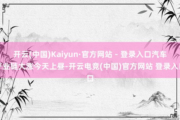 开云(中国)Kaiyun·官方网站 - 登录入口　　汽车产业链大涨　　今天上昼-开云电竞(中国)官方网站 登录入口