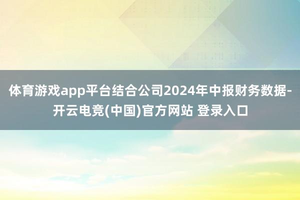 体育游戏app平台结合公司2024年中报财务数据-开云电竞(中国)官方网站 登录入口