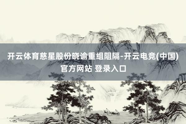 开云体育慈星股份晓谕重组阻隔-开云电竞(中国)官方网站 登录入口