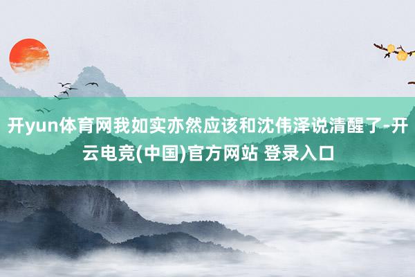 开yun体育网我如实亦然应该和沈伟泽说清醒了-开云电竞(中国)官方网站 登录入口